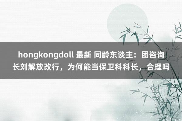 hongkongdoll 最新 同龄东谈主：团咨询长刘解放改行，为何能当保卫科科长，合理吗