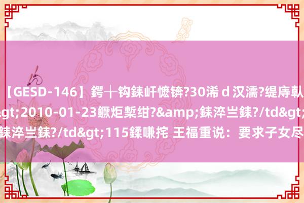 【GESD-146】鍔╁钩銇屽懡锛?30浠ｄ汉濡?缇庤倝銈傝笂銈?3浜?/a>2010-01-23鐝炬槧绀?&銇淬亗銇?/td>115鍒嗛挓 王福重说：要求子女尽孝诀别理