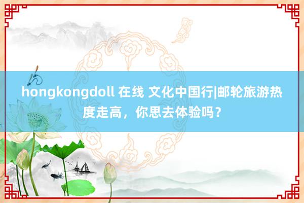 hongkongdoll 在线 文化中国行|邮轮旅游热度走高，你思去体验吗？