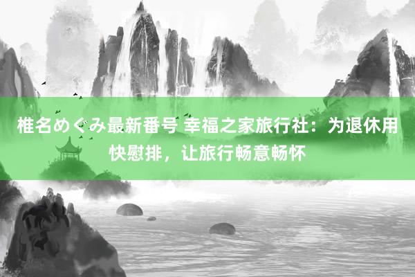 椎名めぐみ最新番号 幸福之家旅行社：为退休用快慰排，让旅行畅意畅怀