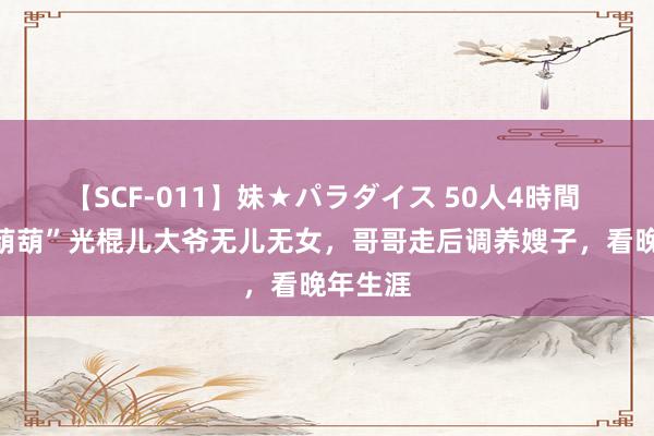 【SCF-011】妹★パラダイス 50人4時間 七旬“葫葫”光棍儿大爷无儿无女，哥哥走后调养嫂子，看晚年生涯