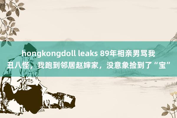 hongkongdoll leaks 89年相亲男骂我丑八怪，我跑到邻居赵婶家，没意象捡到了“宝”