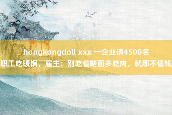 hongkongdoll xxx 一企业请4500名职工吃暖锅，雇主：别吃省略面多吃肉，就那不值钱