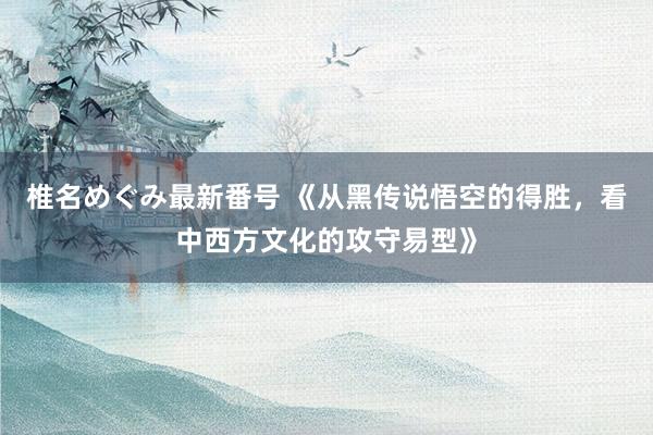 椎名めぐみ最新番号 《从黑传说悟空的得胜，看中西方文化的攻守易型》