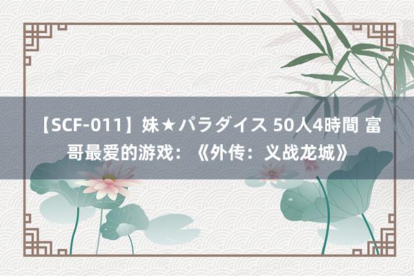 【SCF-011】妹★パラダイス 50人4時間 富哥最爱的游戏：《外传：义战龙城》