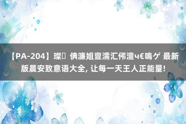 【PA-204】璨倎濂姐亶濡汇伄澶ч€嗚ゲ 最新版晨安致意语大全, 让每一天王人正能量!