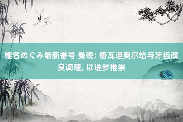 椎名めぐみ最新番号 曼晚: 格瓦迪奥尔给与牙齿改良调理, 以进步推崇