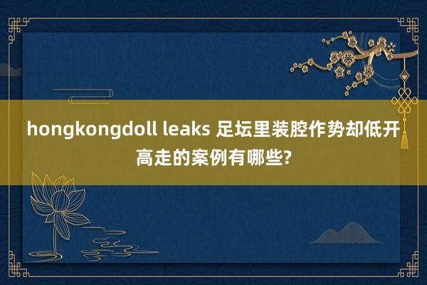 hongkongdoll leaks 足坛里装腔作势却低开高走的案例有哪些?