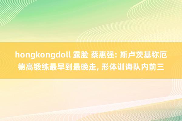 hongkongdoll 露脸 蔡惠强: 斯卢茨基称厄德高锻练最早到最晚走, 形体训诲队内前三