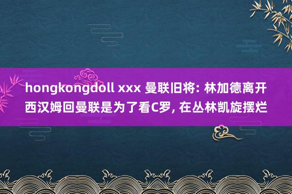 hongkongdoll xxx 曼联旧将: 林加德离开西汉姆回曼联是为了看C罗, 在丛林凯旋摆烂