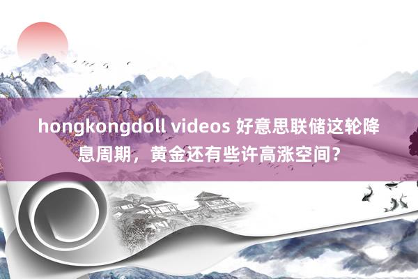 hongkongdoll videos 好意思联储这轮降息周期，黄金还有些许高涨空间？