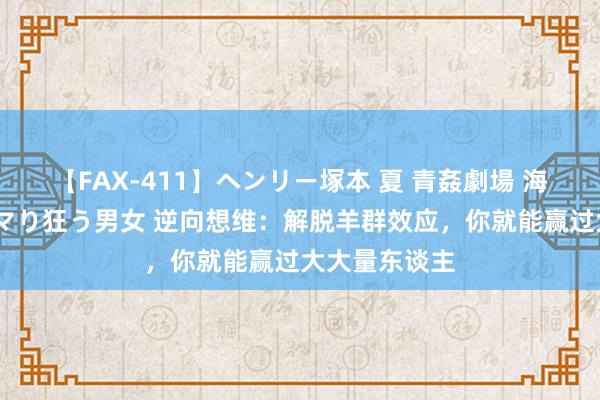 【FAX-411】ヘンリー塚本 夏 青姦劇場 海・山・川 ハマり狂う男女 逆向想维：解脱羊群效应，你就能赢过大大量东谈主