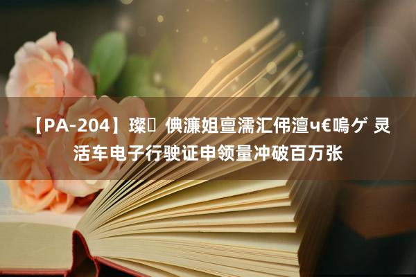 【PA-204】璨倎濂姐亶濡汇伄澶ч€嗚ゲ 灵活车电子行驶证申领量冲破百万张