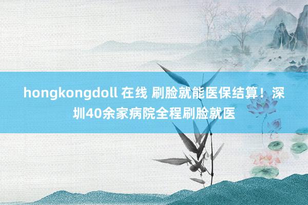 hongkongdoll 在线 刷脸就能医保结算！深圳40余家病院全程刷脸就医