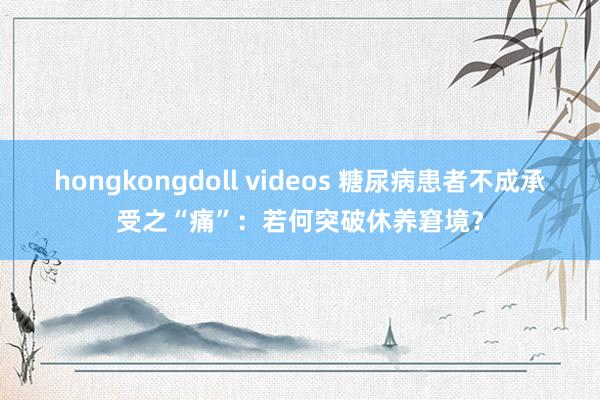 hongkongdoll videos 糖尿病患者不成承受之“痛”：若何突破休养窘境？