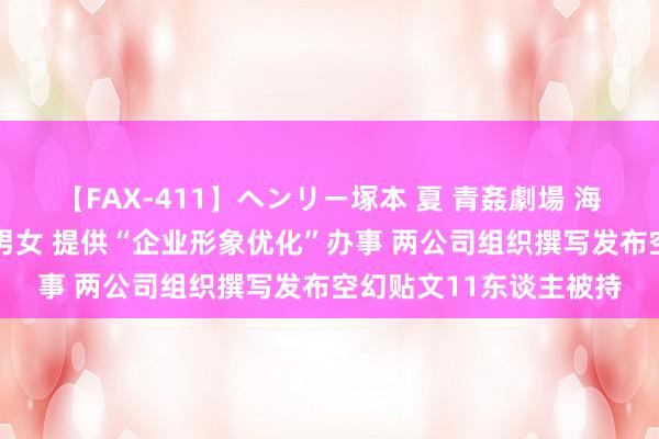 【FAX-411】ヘンリー塚本 夏 青姦劇場 海・山・川 ハマり狂う男女 提供“企业形象优化”办事 两公司组织撰写发布空幻贴文11东谈主被持