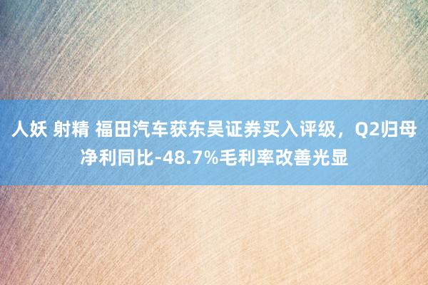 人妖 射精 福田汽车获东吴证券买入评级，Q2归母净利同比-48.7%毛利率改善光显