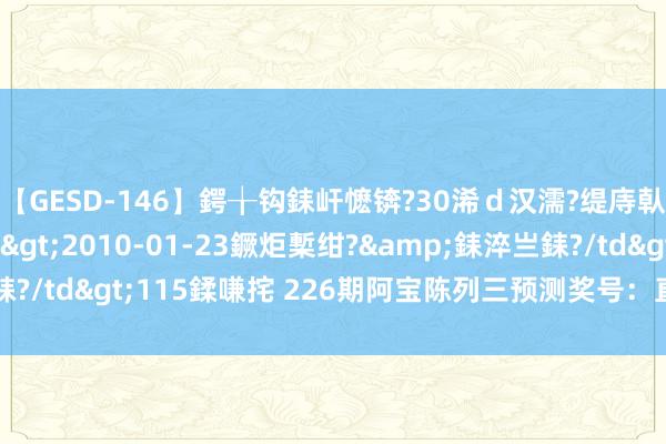 【GESD-146】鍔╁钩銇屽懡锛?30浠ｄ汉濡?缇庤倝銈傝笂銈?3浜?/a>2010-01-23鐝炬槧绀?&銇淬亗銇?/td>115鍒嗛挓 226期阿宝陈列三预测奖号：直选5码复式保举