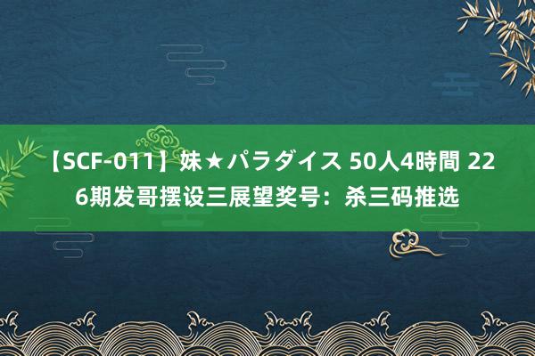 【SCF-011】妹★パラダイス 50人4時間 226期发哥摆设三展望奖号：杀三码推选