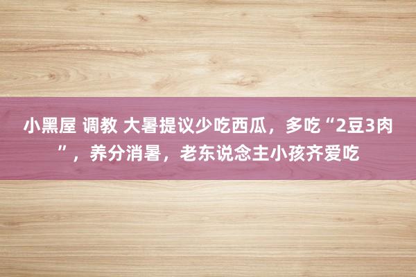 小黑屋 调教 大暑提议少吃西瓜，多吃“2豆3肉”，养分消暑，老东说念主小孩齐爱吃