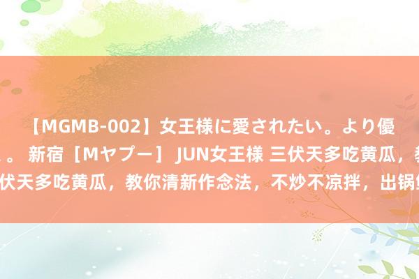 【MGMB-002】女王様に愛されたい。より優しく、よりいやらしく。 新宿［Mヤプー］ JUN女王様 三伏天多吃黄瓜，教你清新作念法，不炒不凉拌，出锅鲜美又脆爽！