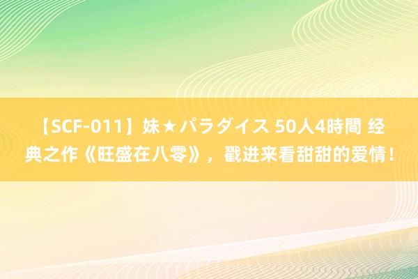 【SCF-011】妹★パラダイス 50人4時間 经典之作《旺盛在八零》，戳进来看甜甜的爱情！