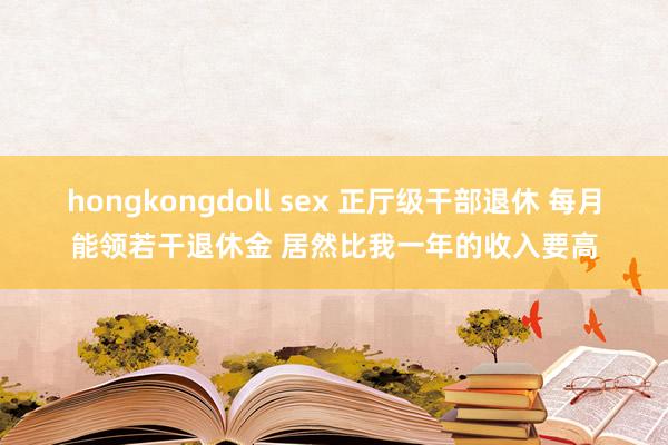 hongkongdoll sex 正厅级干部退休 每月能领若干退休金 居然比我一年的收入要高