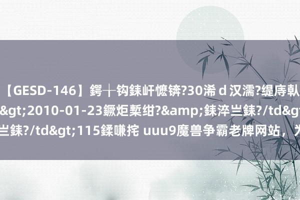 【GESD-146】鍔╁钩銇屽懡锛?30浠ｄ汉濡?缇庤倝銈傝笂銈?3浜?/a>2010-01-23鐝炬槧绀?&銇淬亗銇?/td>115鍒嗛挓 uuu9魔兽争霸老牌网站，为何不更新了？