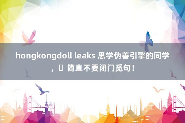 hongkongdoll leaks 思学伪善引擎的同学，❌简直不要闭门觅句！