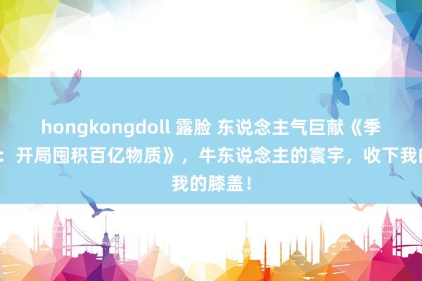 hongkongdoll 露脸 东说念主气巨献《季世莅临：开局囤积百亿物质》，牛东说念主的寰宇，收下我的膝盖！