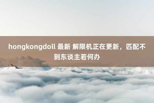 hongkongdoll 最新 解限机正在更新，匹配不到东谈主若何办