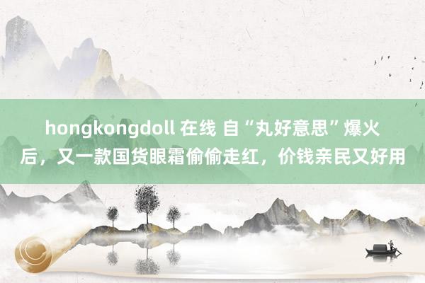 hongkongdoll 在线 自“丸好意思”爆火后，又一款国货眼霜偷偷走红，价钱亲民又好用