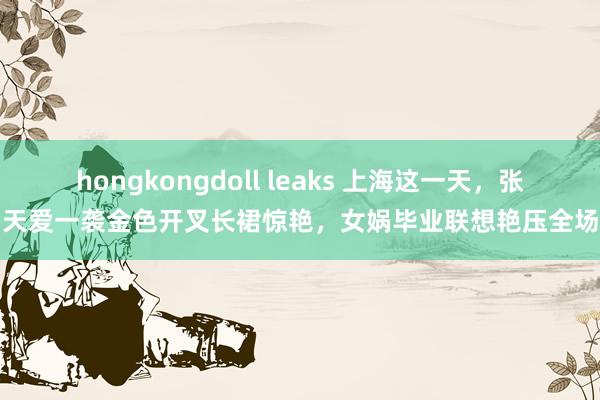 hongkongdoll leaks 上海这一天，张天爱一袭金色开叉长裙惊艳，女娲毕业联想艳压全场