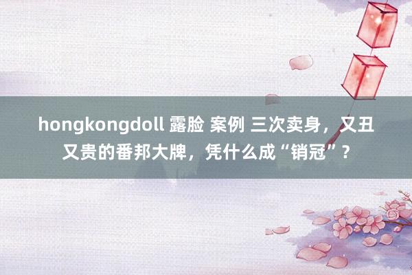 hongkongdoll 露脸 案例 三次卖身，又丑又贵的番邦大牌，凭什么成“销冠”？