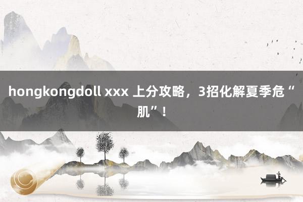 hongkongdoll xxx 上分攻略，3招化解夏季危“肌”！