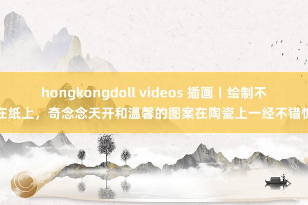 hongkongdoll videos 插画丨绘制不啻在纸上，奇念念天开和温馨的图案在陶瓷上一经不错惊艳