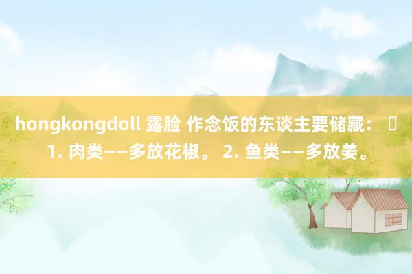 hongkongdoll 露脸 作念饭的东谈主要储藏： ​1. 肉类——多放花椒。 2. 鱼类——多放姜。