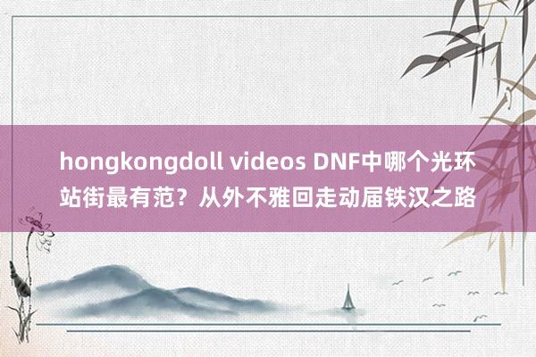 hongkongdoll videos DNF中哪个光环站街最有范？从外不雅回走动届铁汉之路