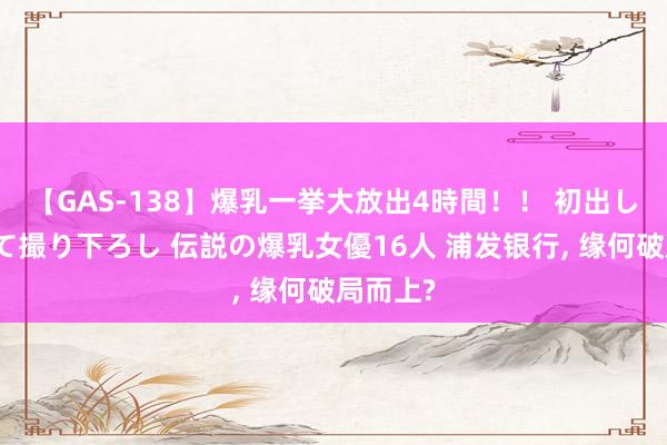 【GAS-138】爆乳一挙大放出4時間！！ 初出し！すべて撮り下ろし 伝説の爆乳女優16人 浦发银行, 缘何破局而上?