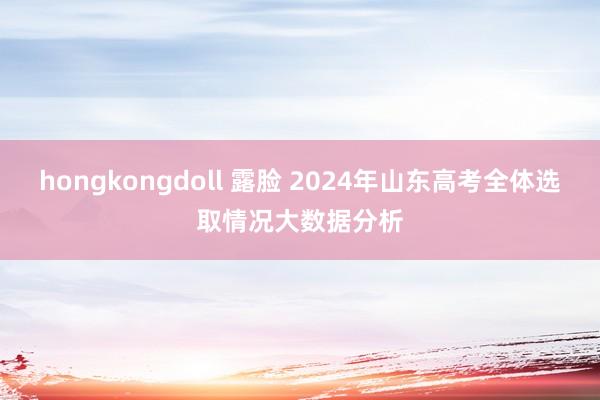 hongkongdoll 露脸 2024年山东高考全体选取情况大数据分析