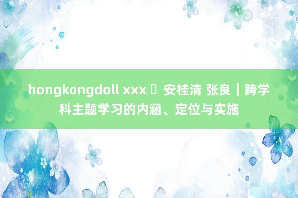 hongkongdoll xxx ​安桂清 张良｜跨学科主题学习的内涵、定位与实施