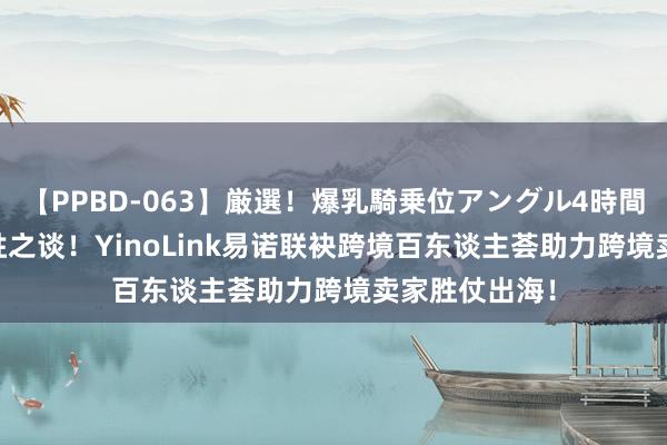 【PPBD-063】厳選！爆乳騎乗位アングル4時間 DTC商家制胜之谈！YinoLink易诺联袂跨境百东谈主荟助力跨境卖家胜仗出海！