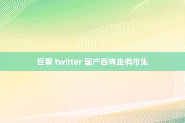 巨臀 twitter 国产西梅走俏市集