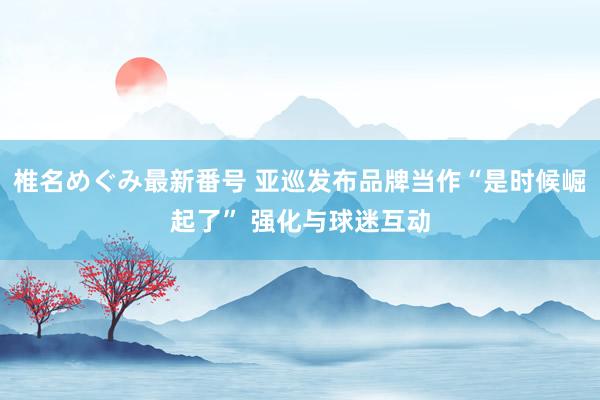 椎名めぐみ最新番号 亚巡发布品牌当作“是时候崛起了” 强化与球迷互动