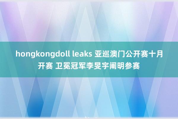 hongkongdoll leaks 亚巡澳门公开赛十月开赛 卫冕冠军李旻宇阐明参赛