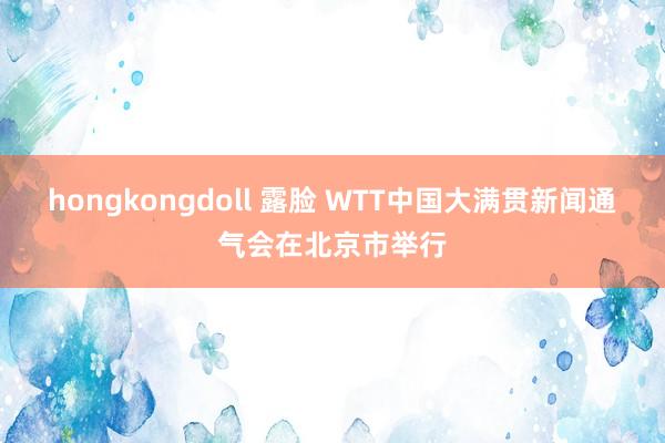 hongkongdoll 露脸 WTT中国大满贯新闻通气会在北京市举行